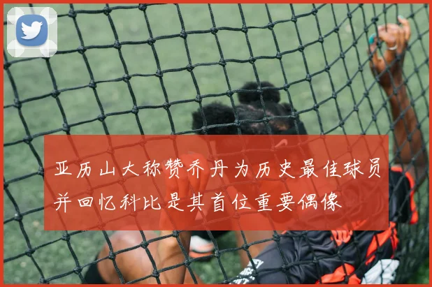 亚历山大称赞乔丹为历史最佳球员并回忆科比是其首位重要偶像