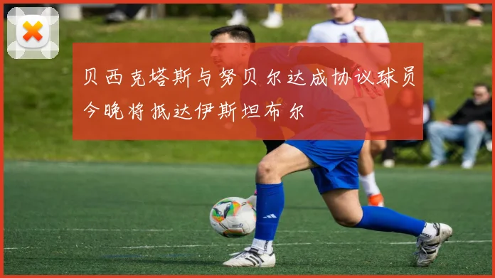 贝西克塔斯与努贝尔达成协议球员今晚将抵达伊斯坦布尔