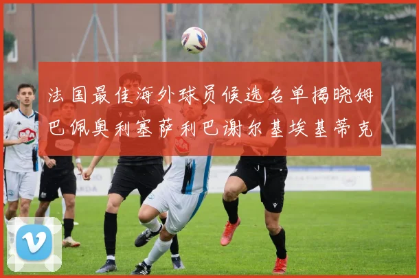 法国最佳海外球员候选名单揭晓姆巴佩奥利塞萨利巴谢尔基埃基蒂克争夺荣誉