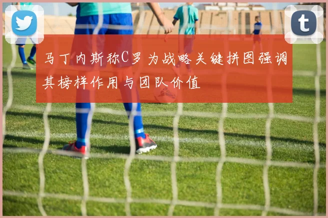 马丁内斯称C罗为战略关键拼图强调其榜样作用与团队价值