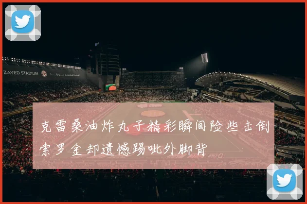 克雷桑油炸丸子精彩瞬间险些击倒索罗金却遗憾踢呲外脚背