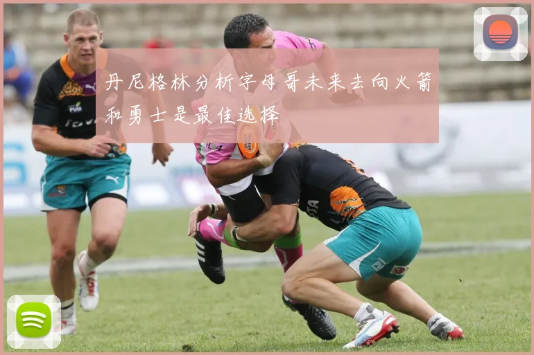 丹尼格林分析字母哥未来去向火箭和勇士是最佳选择