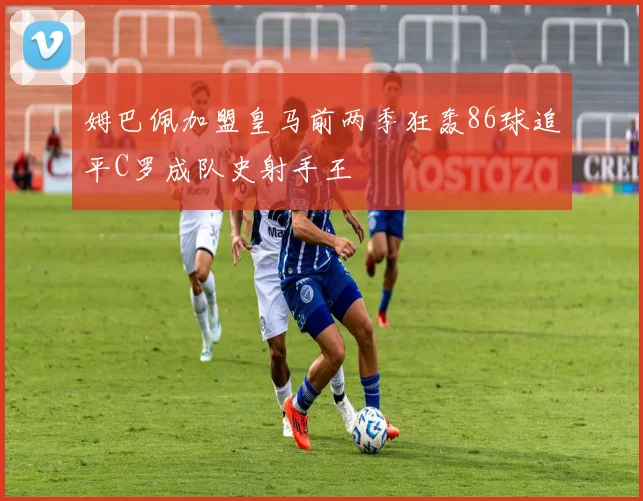 姆巴佩加盟皇马前两季狂轰86球追平C罗成队史射手王