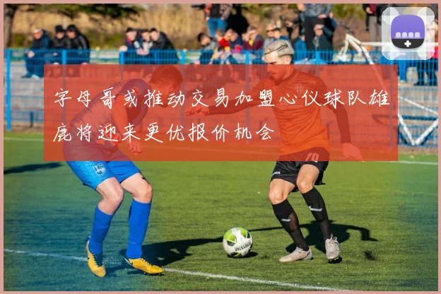 字母哥或推动交易加盟心仪球队雄鹿将迎来更优报价机会
