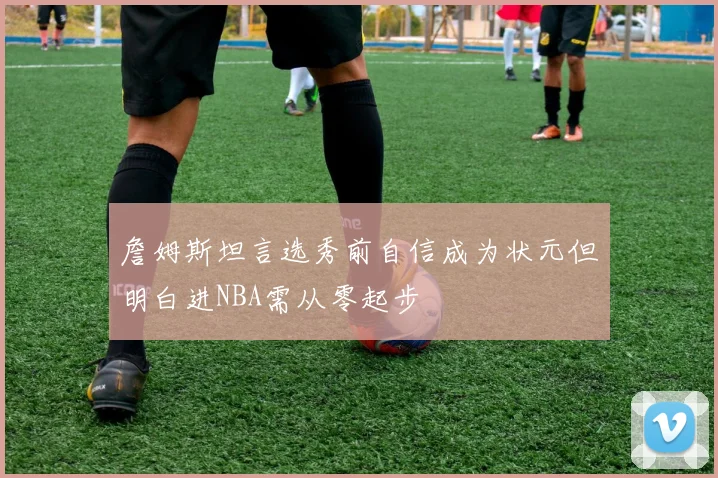 詹姆斯坦言选秀前自信成为状元但明白进NBA需从零起步