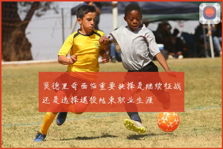 莫德里奇面临重要抉择是继续征战还是选择退役结束职业生涯