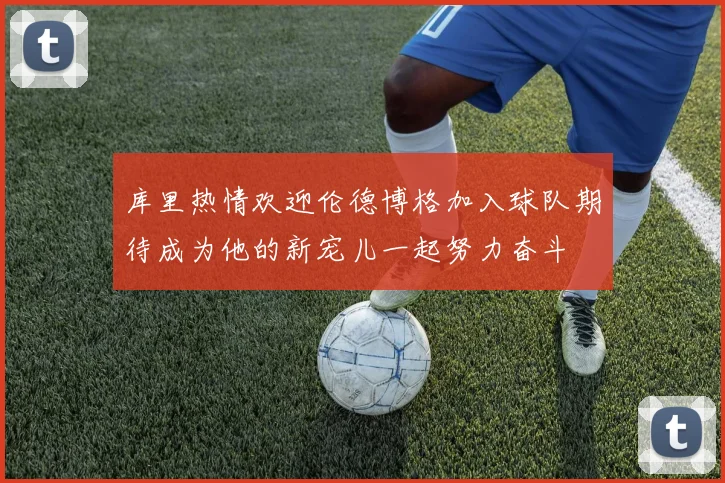 库里热情欢迎伦德博格加入球队期待成为他的新宠儿一起努力奋斗