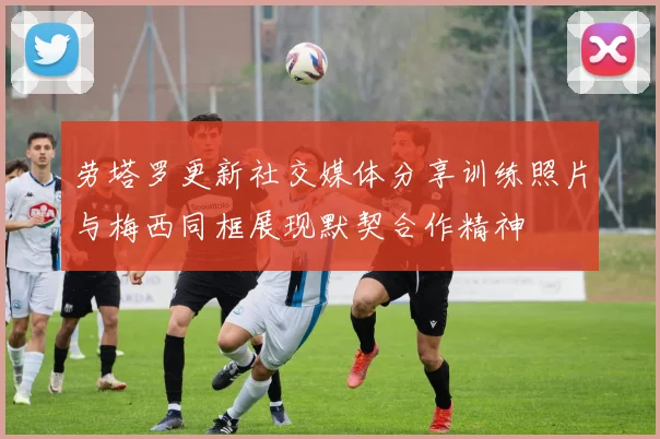 劳塔罗更新社交媒体分享训练照片与梅西同框展现默契合作精神