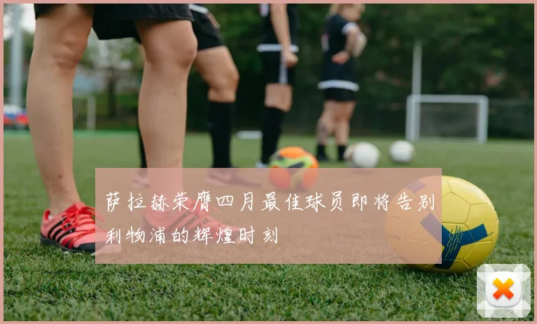 萨拉赫荣膺四月最佳球员即将告别利物浦的辉煌时刻