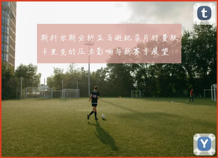 斯科尔斯分析亚马逊纪录片对曼联卡里克的压力影响与新赛季展望
