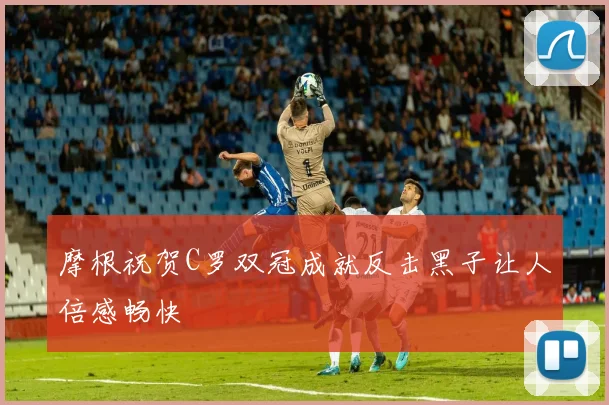 摩根祝贺C罗双冠成就反击黑子让人倍感畅快